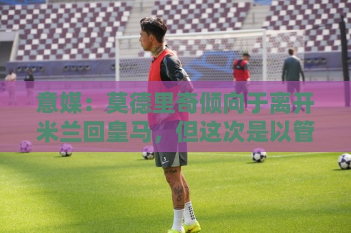 意媒：莫德里奇倾向于离开米兰回皇马，但这次是以管理层身份回归