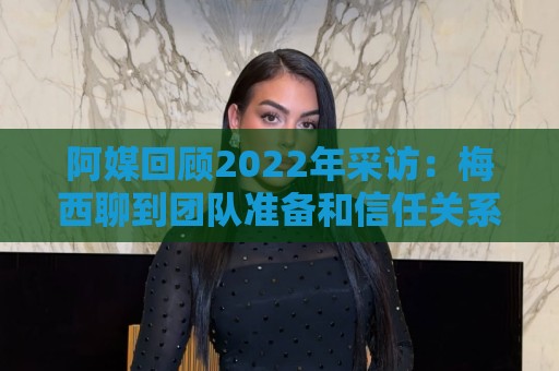 阿媒回顾2022年采访：梅西聊到团队准备和信任关系时落泪了