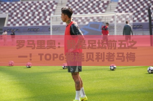 罗马里奥：我是足坛前五之一！TOP6我选贝利老马梅西C罗我和大罗