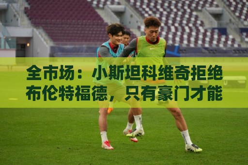 全市场：小斯坦科维奇拒绝布伦特福德，只有豪门才能让他离开国米