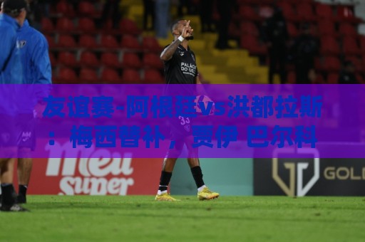 友谊赛-阿根廷vs洪都拉斯：梅西替补，贾伊 巴尔科 洛塞尔索先发