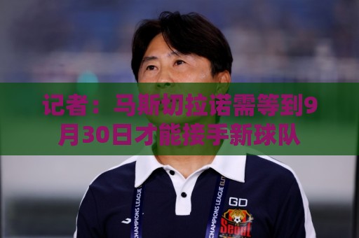 记者：马斯切拉诺需等到9月30日才能接手新球队