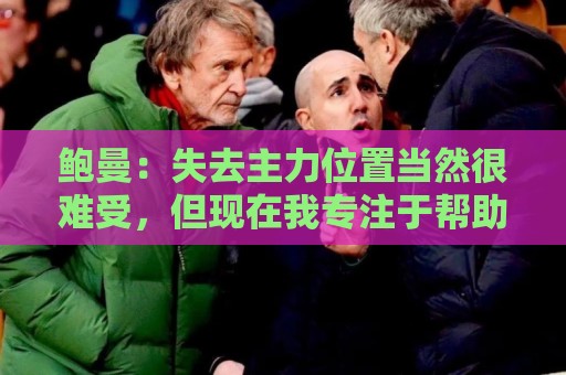 鲍曼：失去主力位置当然很难受，但现在我专注于帮助球队