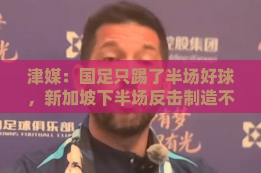 津媒：国足只踢了半场好球，新加坡下半场反击制造不少麻烦