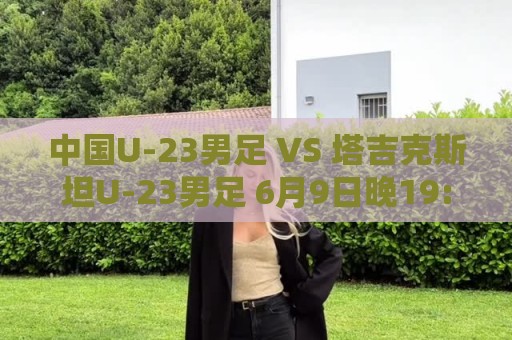 中国U-23男足 VS 塔吉克斯坦U-23男足 6月9日晚19:35打响