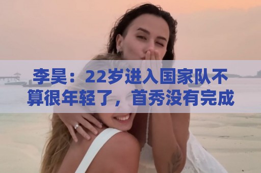 李昊：22岁进入国家队不算很年轻了，首秀没有完成零封算是遗憾