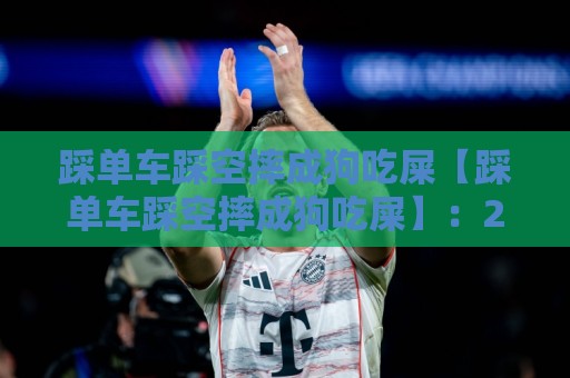 踩单车踩空摔成狗吃屎【踩单车踩空摔成狗吃屎】：2026年最惨烈社死现场实录