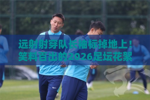 远射射穿队长袖标掉地上!笑料百出的2026足坛花絮【远射射穿队长袖标掉地上】 远射射穿队长袖标掉地上!笑料百出的2026足坛花絮【远射射穿队长袖标掉地上】