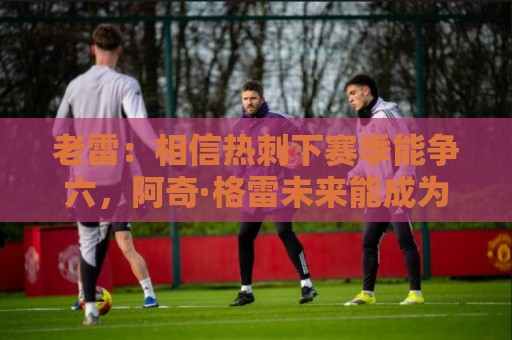 老雷：相信热刺下赛季能争六，阿奇·格雷未来能成为队长