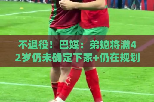 不退役!巴媒:弟媳将满42岁仍未确定下家+仍在规划 欧洲多队有意 不退役!巴媒:弟媳将满42岁仍未确定下家+仍在规划 欧洲多队有意