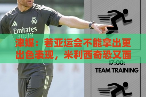津媒：若亚运会不能拿出更出色表现，米利西奇恐又面临下课危机