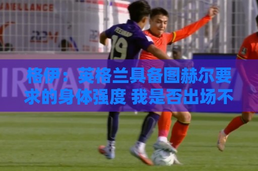 格伊：英格兰具备图赫尔要求的身体强度 我是否出场不重要