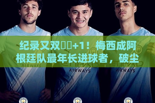 纪录又双叒叕+1！梅西成阿根廷队最年长进球者，破尘封69年纪录