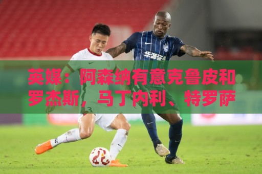 英媒：阿森纳有意克鲁皮和罗杰斯，马丁内利、特罗萨德可能被出售