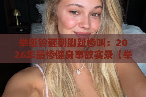 举哑铃砸到脚趾惨叫：2026年最惨健身事故实录【举哑铃砸到脚趾惨叫】