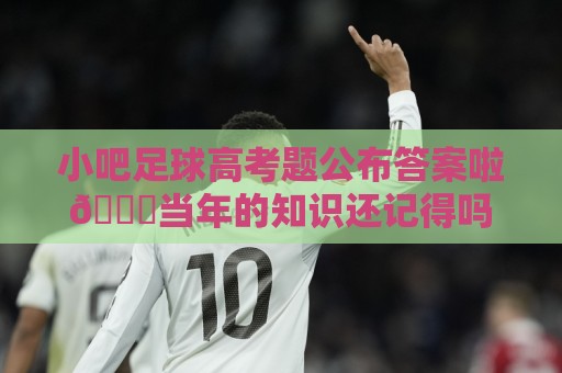 小吧足球高考题公布答案啦🎉当年的知识还记得吗？晒出成绩单吧