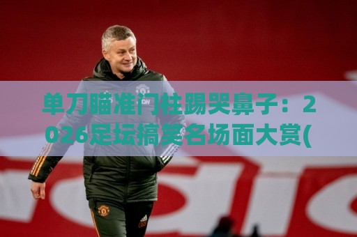 单刀瞄准门柱踢哭鼻子：2026足坛搞笑名场面大赏(单刀瞄准门柱踢哭鼻子)