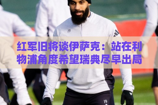 红军旧将谈伊萨克：站在利物浦角度希望瑞典尽早出局，我祝他顺利