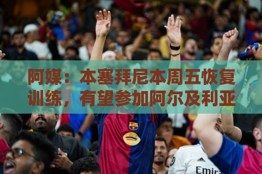 阿媒：本塞拜尼本周五恢复训练，有望参加阿尔及利亚vs阿根廷