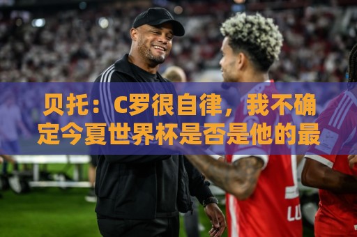 贝托:C罗很自律,我不确定今夏世界杯是否是他的最后一届大赛 贝托:C罗很自律,我不确定今夏世界杯是否是他的最后一届大赛