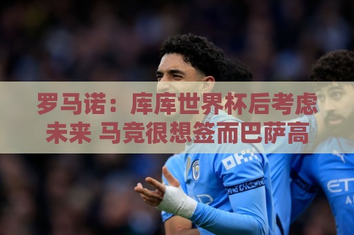 罗马诺：库库世界杯后考虑未来 马竞很想签而巴萨高层有人欣赏他