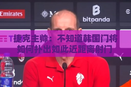 捷克主帅:不知道韩国门将如何扑出如此近距离射门 结果令人遗憾 捷克主帅:不知道韩国门将如何扑出如此近距离射门 结果令人遗憾