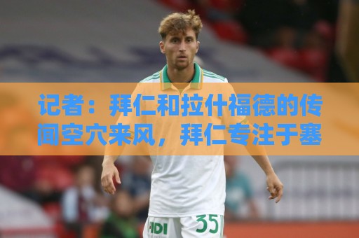 记者：拜仁和拉什福德的传闻空穴来风，拜仁专注于塞巴里和布朗
