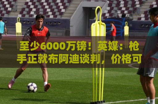 至少6000万镑！英媒：枪手正就布阿迪谈判，价格可能随世界杯上涨