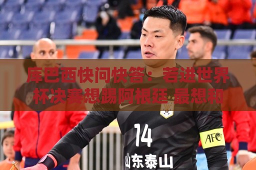库巴西快问快答：若进世界杯决赛想踢阿根廷 最想和梅西换球衣