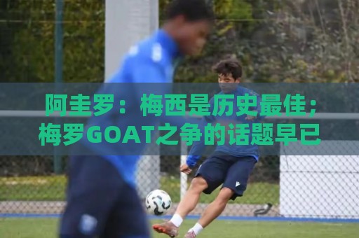 阿圭罗：梅西是历史最佳；梅罗GOAT之争的话题早已有定论
