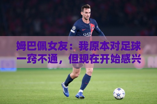 姆巴佩女友：我原本对足球一窍不通，但现在开始感兴趣了
