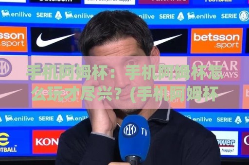 手机阿姆杯：手机阿姆杯怎么玩才尽兴？(手机阿姆杯)背后的文化魅力与参与方式🧊最大权威网页体球站文字中文解说直播指南蓝光低水