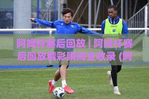 阿姆杯赛后回放 | 阿姆杯赛后回放精彩瞬间全收录 (阿姆杯赛后回放) 带你重温高光时刻🧊最大权威网页买球站走地大全早盘文字中文解说直播 阿姆杯赛后回放 | 阿姆杯赛后回放精彩瞬间全收录 (阿姆杯赛后回放) 带你重温高光时刻🧊最大权威网页买球站走地大全早盘文字中文解说直播