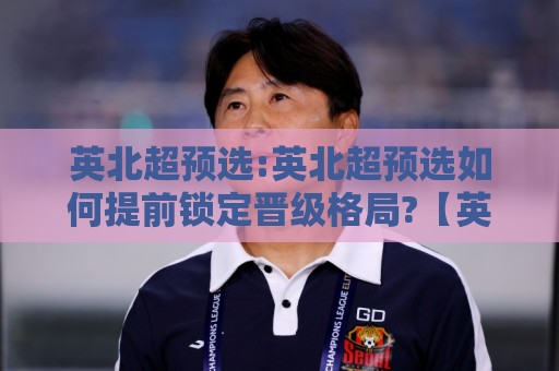 英北超预选:英北超预选如何提前锁定晋级格局?【英北超预选】赛季走势与关键节点拆解🧊今晚靠谱最火比球网高清技巧预选竞投论坛720P