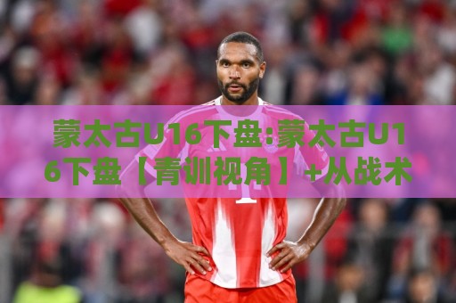 蒙太古U16下盘:蒙太古U16下盘【青训视角】+从战术底层逻辑看懂这项少年邀请赛的攻防密码🧊网上热门压球站无需登录对比大礼包导航小球粤语解说 蒙太古U16下盘:蒙太古U16下盘【青训视角】+从战术底层逻辑看懂这项少年邀请赛的攻防密码🧊网上热门压球站无需登录对比大礼包导航小球粤语解说