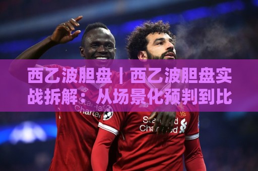 西乙波胆盘｜西乙波胆盘实战拆解：从场景化预判到比分区间筛选的进阶思路🧊最大权威网页堵球站早盘文字中文解说直播指南蓝光