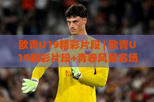 欧青U19精彩片段 | 欧青U19精彩片段+青春风暴名场面_这些瞬间值得反复回看【欧青U19精彩片段】🧊最大权威网页买球站走地大全早盘文字中文解说直播