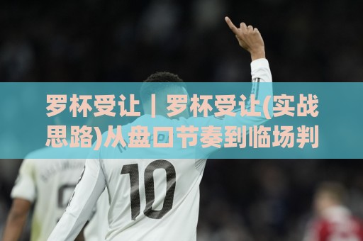 罗杯受让｜罗杯受让(实战思路)从盘口节奏到临场判断的深度拆解【罗杯受让】🧊最大权威网页体育网流畅代理1080P官网无插件低调看
