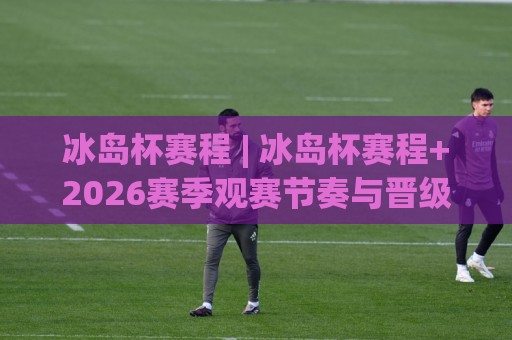 冰岛杯赛程 | 冰岛杯赛程+2026赛季观赛节奏与晋级路线全梳理：从预选轮打到决赛圈，这份冰岛杯赛程脉络值得收藏🧊线上十大最稳买球站投屏赛程投注录像回放策略波胆
