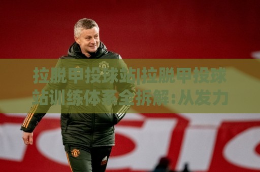 拉脱甲投球站|拉脱甲投球站训练体系全拆解:从发力链条到节奏控制的进阶思路(拉脱甲投球站)🧊今日最新外围进球网免安装走势频道英文解说反波胆链接