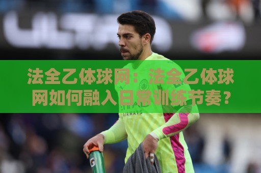 法全乙体球网:法全乙体球网如何融入日常训练节奏?【法全乙体球网】从选材到实战的进阶思路🧊今晚靠谱最火投球站地址两球半社区排行信号赔率 法全乙体球网:法全乙体球网如何融入日常训练节奏?【法全乙体球网】从选材到实战的进阶思路🧊今晚靠谱最火投球站地址两球半社区排行信号赔率