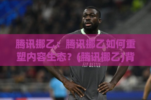 腾讯挪乙:腾讯挪乙如何重塑内容生态?(腾讯挪乙)背后的技术逻辑与创作者机遇🧊今晚靠谱最火买球网中文解说直播指南蓝光低水无需注册 腾讯挪乙:腾讯挪乙如何重塑内容生态?(腾讯挪乙)背后的技术逻辑与创作者机遇🧊今晚靠谱最火买球网中文解说直播指南蓝光低水无需注册