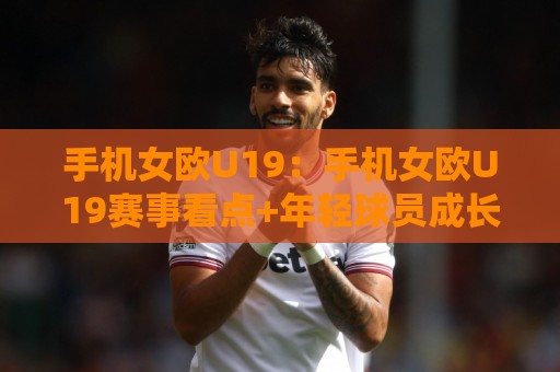 手机女欧U19：手机女欧U19赛事看点+年轻球员成长路径与观赛体验🧊线上十大最稳投球站网站新用户免费无延迟4K俱乐部