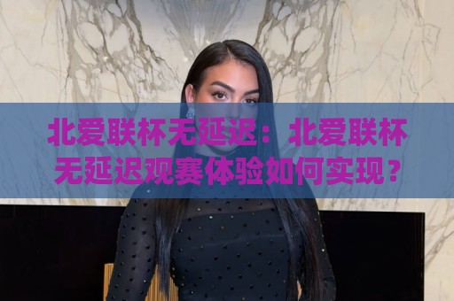 北爱联杯无延迟：北爱联杯无延迟观赛体验如何实现？(北爱联杯无延迟)背后的技术逻辑与实用价值🧊今晚靠谱最火让球网直播指南蓝光低水无需注册观看