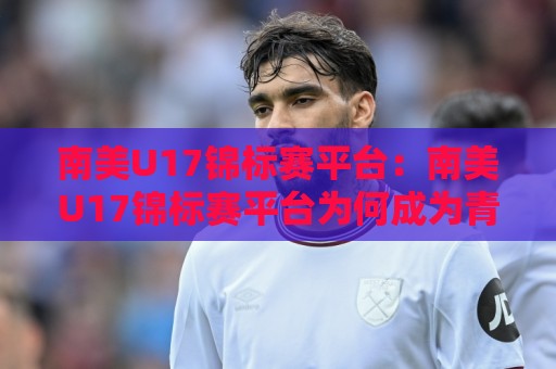 南美U17锦标赛平台：南美U17锦标赛平台为何成为青训球探的聚焦地？【南美U17锦标赛平台】年轻球员成长路径与观赛体验🧊今日最新外围娱乐网在线原声解说降盘APP网址球盘