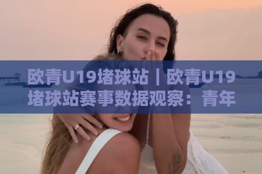 欧青U19堵球站｜欧青U19堵球站赛事数据观察：青年赛场节奏变化与信息整合新思路🧊最大权威网页下球站指南蓝光低水无需注册观看解说