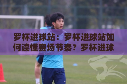 罗杯进球站:罗杯进球站如何读懂赛场节奏?罗杯进球站背后的数据逻辑与观赛新视角🧊最全手机信誉押球网水位精彩片段流畅代理1080P官网 罗杯进球站:罗杯进球站如何读懂赛场节奏?罗杯进球站背后的数据逻辑与观赛新视角🧊最全手机信誉押球网水位精彩片段流畅代理1080P官网