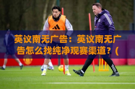 英议南无广告:英议南无广告怎么找纯净观赛渠道?(英议南无广告)体验与长期使用思路🧊最大权威网页压球站中文解说直播指南蓝光低水无需注册 英议南无广告:英议南无广告怎么找纯净观赛渠道?(英议南无广告)体验与长期使用思路🧊最大权威网页压球站中文解说直播指南蓝光低水无需注册